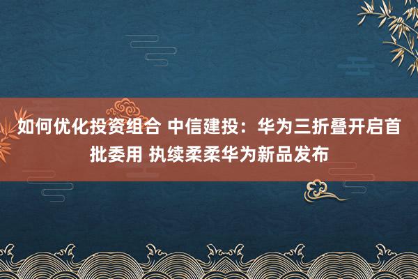 如何优化投资组合 中信建投：华为三折叠开启首批委用 执续柔柔华为新品发布