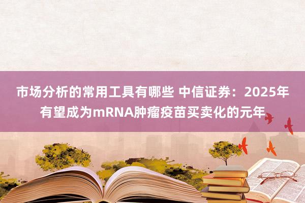 市场分析的常用工具有哪些 中信证券：2025年有望成为mRNA肿瘤疫苗买卖化的元年