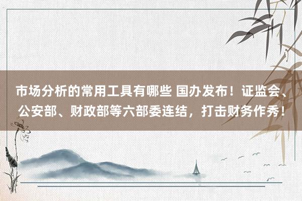 市场分析的常用工具有哪些 国办发布！证监会、公安部、财政部等六部委连结，打击财务作秀！