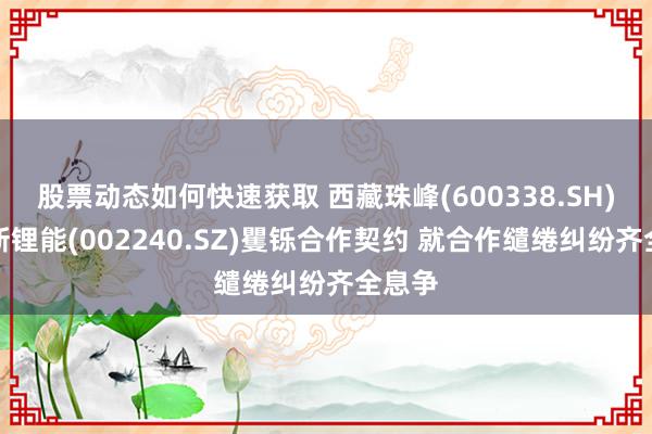 股票动态如何快速获取 西藏珠峰(600338.SH)与盛新锂能(002240.SZ)矍铄合作契约 就合作缱绻纠纷齐全息争