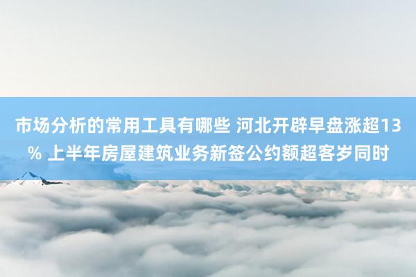 市场分析的常用工具有哪些 河北开辟早盘涨超13% 上半年房屋建筑业务新签公约额超客岁同时