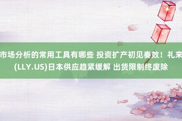 市场分析的常用工具有哪些 投资扩产初见奏效！礼来(LLY.US)日本供应趋紧缓解 出货限制终废除