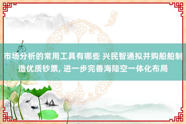 市场分析的常用工具有哪些 兴民智通拟并购船舶制造优质钞票, 进一步完善海陆空一体化布局