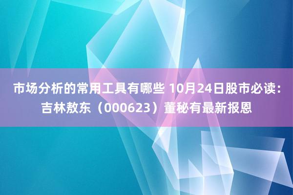 市场分析的常用工具有哪些 10月24日股市必读：吉林敖东（000623）董秘有最新报恩