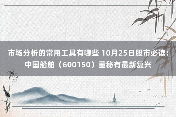 市场分析的常用工具有哪些 10月25日股市必读：中国船舶（600150）董秘有最新复兴