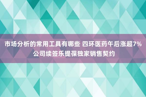 市场分析的常用工具有哪些 四环医药午后涨超7% 公司续签乐提葆独家销售契约