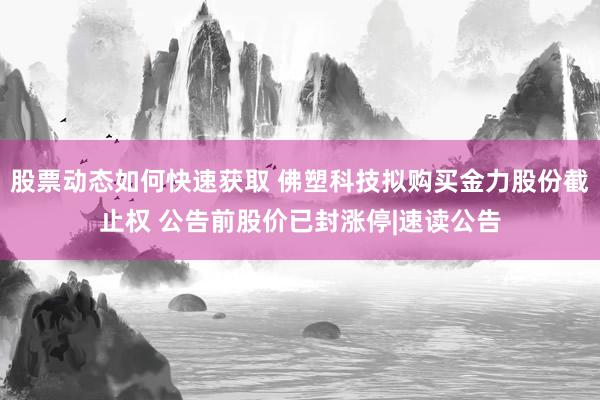 股票动态如何快速获取 佛塑科技拟购买金力股份截止权 公告前股价已封涨停|速读公告