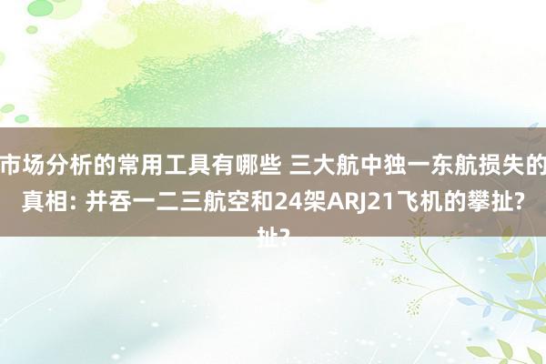 市场分析的常用工具有哪些 三大航中独一东航损失的真相: 并吞一二三航空和24架ARJ21飞机的攀扯?