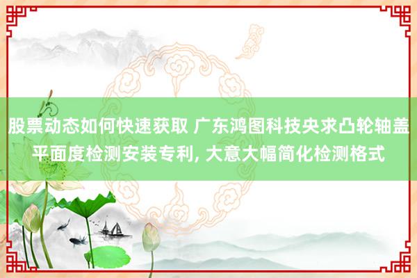 股票动态如何快速获取 广东鸿图科技央求凸轮轴盖平面度检测安装专利, 大意大幅简化检测格式