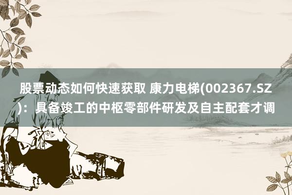 股票动态如何快速获取 康力电梯(002367.SZ)：具备竣工的中枢零部件研发及自主配套才调