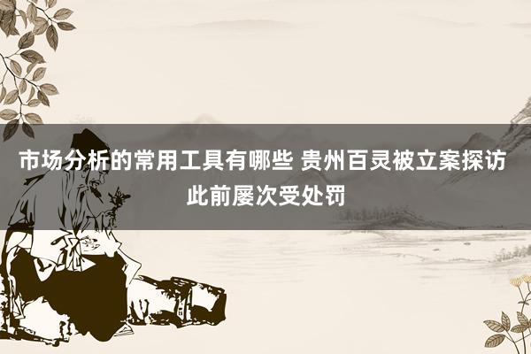 市场分析的常用工具有哪些 贵州百灵被立案探访 此前屡次受处罚