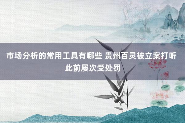 市场分析的常用工具有哪些 贵州百灵被立案打听 此前屡次受处罚