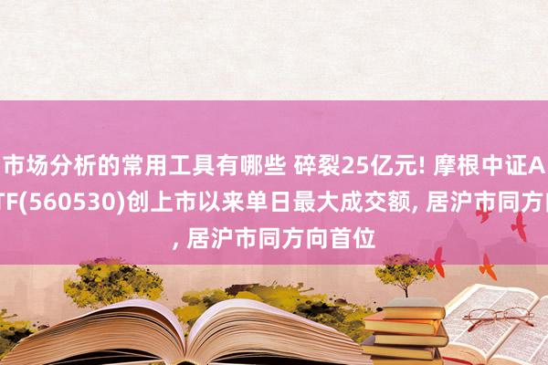 市场分析的常用工具有哪些 碎裂25亿元! 摩根中证A500ETF(560530)创上市以来单日最大成交额, 居沪市同方向首位