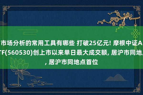 市场分析的常用工具有哪些 打破25亿元! 摩根中证A500ETF(560530)创上市以来单日最大成交额, 居沪市同地点首位