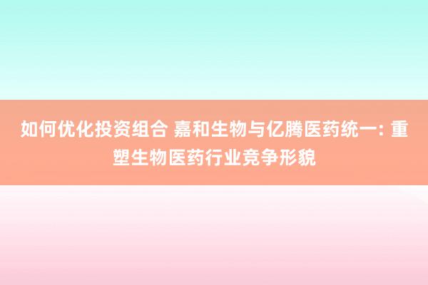 如何优化投资组合 嘉和生物与亿腾医药统一: 重塑生物医药行业竞争形貌