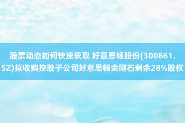 股票动态如何快速获取 好意思畅股份(300861.SZ)拟收购控股子公司好意思畅金刚石剩余28%股权