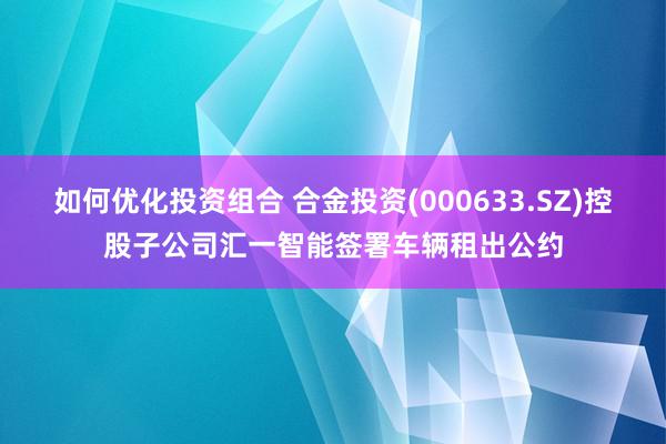 如何优化投资组合 合金投资(000633.SZ)控股子公司汇一智能签署车辆租出公约