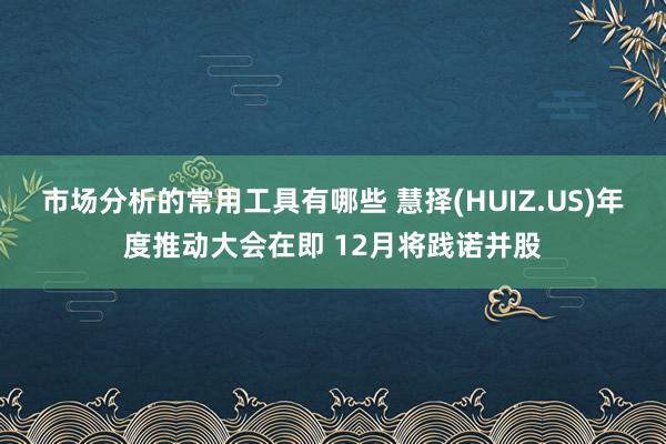 市场分析的常用工具有哪些 慧择(HUIZ.US)年度推动大会在即 12月将践诺并股