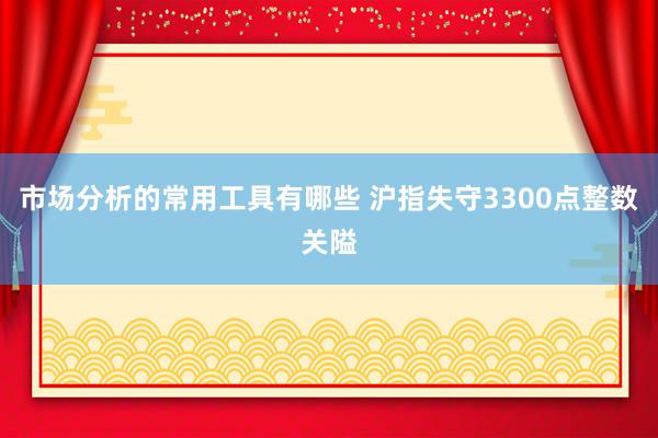 市场分析的常用工具有哪些 沪指失守3300点整数关隘