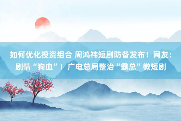 如何优化投资组合 周鸿祎短剧防备发布！网友：剧情“狗血”！广电总局整治“霸总”微短剧