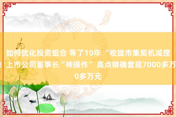 如何优化投资组合 等了10年 “收拢市集契机减捏”！上市公司董事长“神操作” 高点精确套现7000多万元