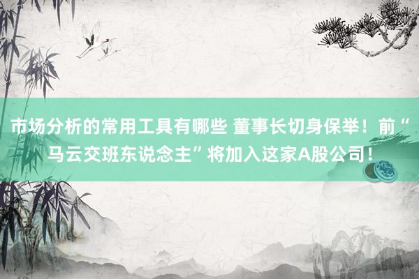 市场分析的常用工具有哪些 董事长切身保举！前“马云交班东说念主”将加入这家A股公司！