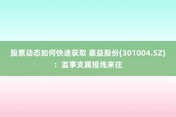 股票动态如何快速获取 嘉益股份(301004.SZ)：监事支属短线来往