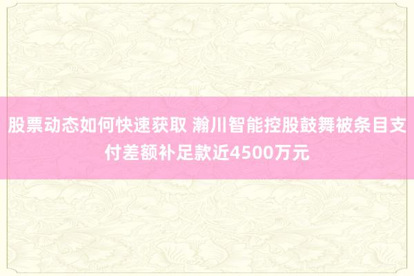 股票动态如何快速获取 瀚川智能控股鼓舞被条目支付差额补足款近4500万元