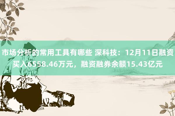 市场分析的常用工具有哪些 深科技：12月11日融资买入6558.46万元，融资融券余额15.43亿元