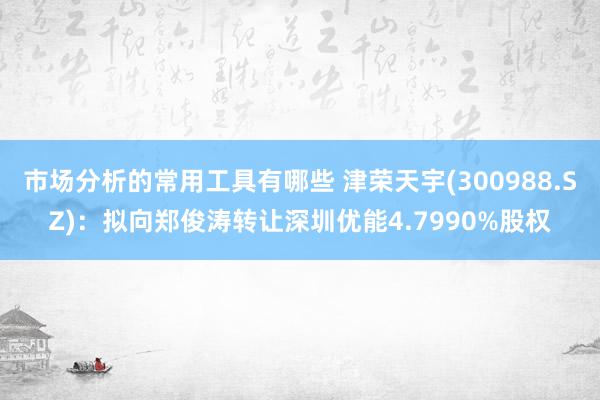 市场分析的常用工具有哪些 津荣天宇(300988.SZ)：拟向郑俊涛转让深圳优能4.7990%股权