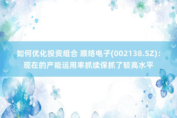 如何优化投资组合 顺络电子(002138.SZ)：现在的产能运用率抓续保抓了较高水平