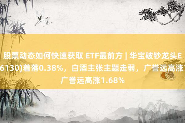 股票动态如何快速获取 ETF最前方 | 华宝破钞龙头ETF(516130)着落0.38%，白酒主张主题走弱，广誉远高涨1.68%