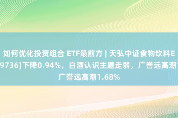 如何优化投资组合 ETF最前方 | 天弘中证食物饮料ETF(159736)下降0.94%，白酒认识主题走弱，广誉远高潮1.68%