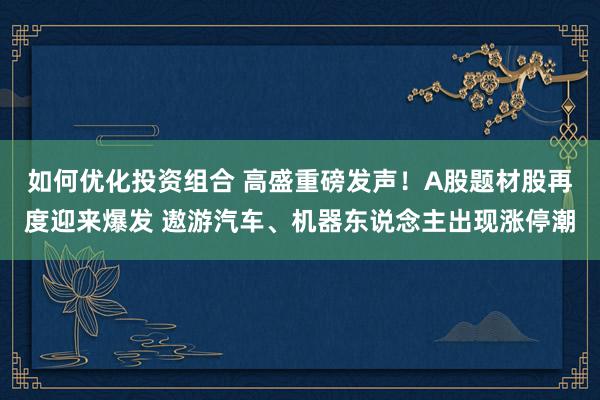 如何优化投资组合 高盛重磅发声！A股题材股再度迎来爆发 遨游汽车、机器东说念主出现涨停潮