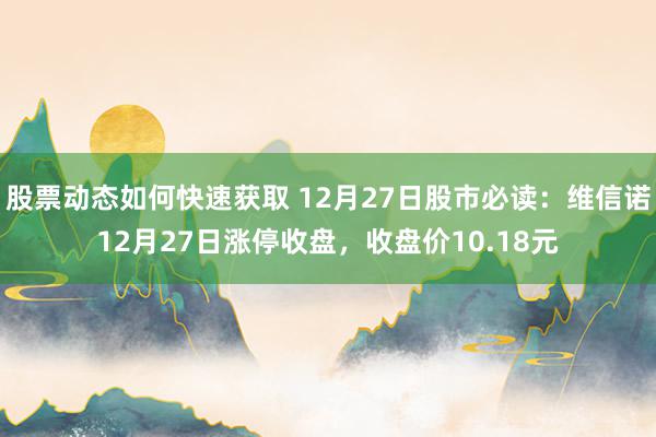 股票动态如何快速获取 12月27日股市必读：维信诺12月27日涨停收盘，收盘价10.18元