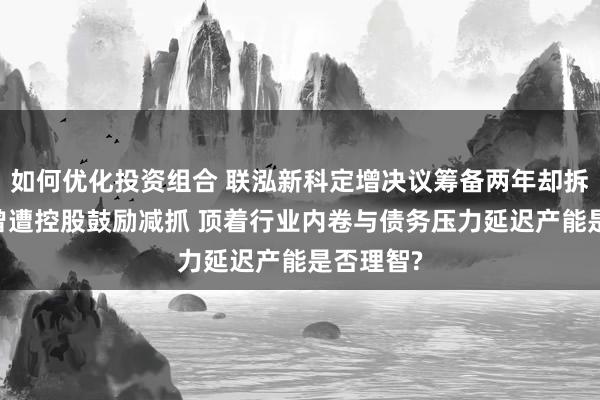 如何优化投资组合 联泓新科定增决议筹备两年却拆开 此前曾遭控股鼓励减抓 顶着行业内卷与债务压力延迟产能是否理智?