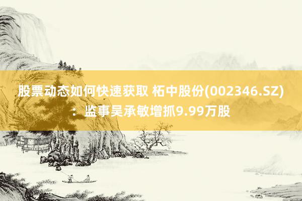 股票动态如何快速获取 柘中股份(002346.SZ)：监事吴承敏增抓9.99万股